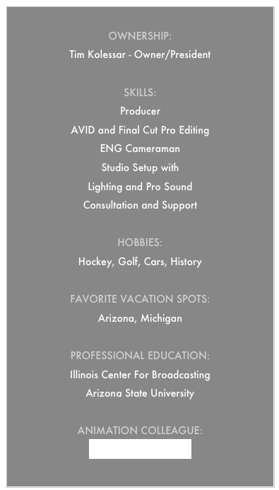 
Ownership:
Tim Kolessar - Owner/President

Skills:
Producer 
AVID and Final Cut Pro Editing
ENG Cameraman
Studio Setup with
Lighting and Pro Sound
Consultation and Support

Hobbies:
Hockey, Golf, Cars, History

Favorite vacation Spots:
Arizona, Michigan

Professional Education:
Illinois Center For Broadcasting
Arizona State University

Animation Colleague: 
Lyonshead Multimedia
