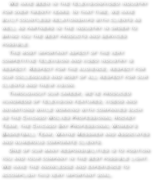     We have been in the television/video industry for over twenty years. In that time, we have built countless relationships with clients as well as partners in the industry in order to bring you the best products and services possible.
    The most important aspect of the very competitive television and video industry is respect. Respect for the audience, respect for our colleagues and most of all respect for our clients and their vision. 
    Throughout our career, we’ve produced hundreds of television features, videos and animations while working with companies such as the Chicago Wolves Professional Hockey Team, the Chicago Sky Professional Women’s Basketball Team, Wayne Messmer and Associates and numerous corporate clients. 
    One of our many responsibilities is to position you and your company in the best possible light. We have the knowledge and experience to accomplish this very important goal.