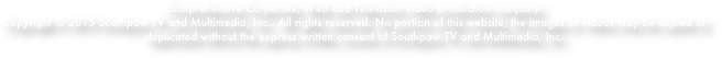 Comprehensive Corporate, Web and Television video production company.
Copyright © 2015 Southpaw TV and Multimedia, Inc.. All rights reserved. No portion of this website, the images or videos may be copied or duplicated without the express written consent of Southpaw TV and Multimedia, Inc.